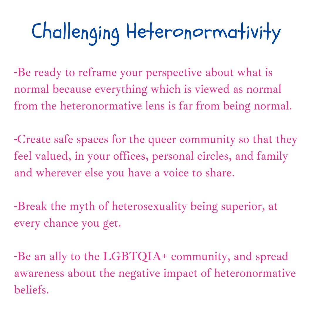 Challenge heteronormativity by reframing your perspective of what is normal, creating safe spaces for the queer community, breaking the myth of its superiority and being an ally of the LGBTQIA+ community.